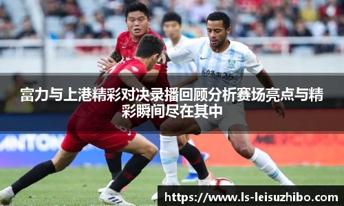富力与上港精彩对决录播回顾分析赛场亮点与精彩瞬间尽在其中