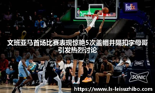 文班亚马首场比赛表现惊艳5次盖帽并隔扣字母哥引发热烈讨论