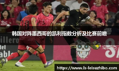 韩国对阵墨西哥的凯利指数分析及比赛前瞻